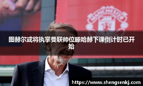 图赫尔或将执掌曼联帅位滕哈赫下课倒计时已开始